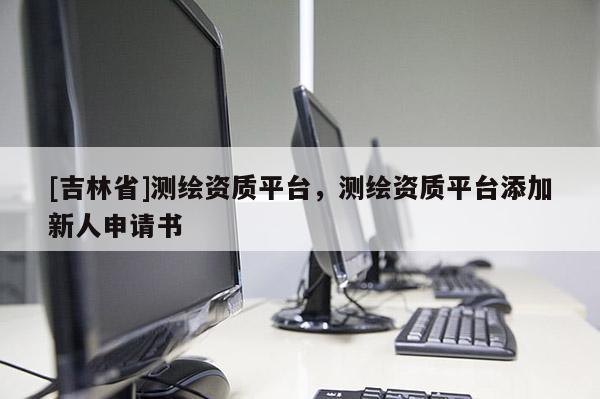 [吉林省]測繪資質平臺，測繪資質平臺添加新人申請書