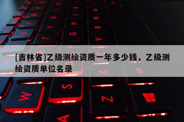 [吉林省]乙級測繪資質(zhì)一年多少錢，乙級測繪資質(zhì)單位名錄