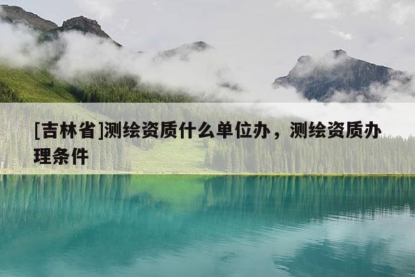 [吉林省]測繪資質什么單位辦，測繪資質辦理條件