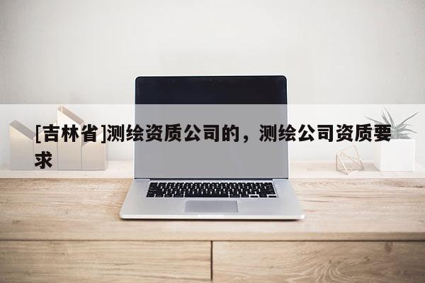 [吉林省]測(cè)繪資質(zhì)公司的，測(cè)繪公司資質(zhì)要求