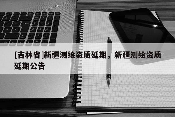 [吉林省]新疆測繪資質延期，新疆測繪資質延期公告