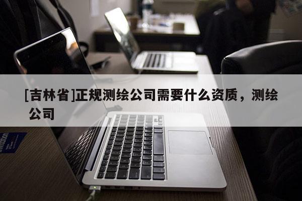 [吉林省]正規測繪公司需要什么資質，測繪 公司