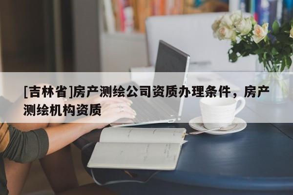 [吉林省]房產(chǎn)測繪公司資質(zhì)辦理條件，房產(chǎn)測繪機構(gòu)資質(zhì)