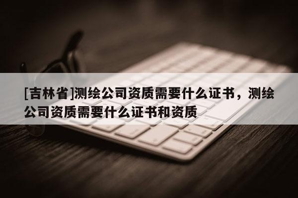 [吉林省]測繪公司資質需要什么證書，測繪公司資質需要什么證書和資質