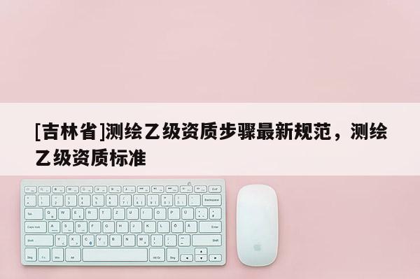 [吉林省]測繪乙級資質步驟最新規范，測繪乙級資質標準