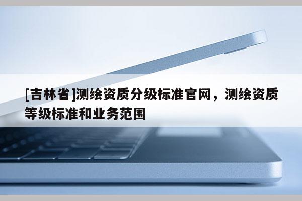 [吉林省]測繪資質分級標準官網，測繪資質等級標準和業務范圍
