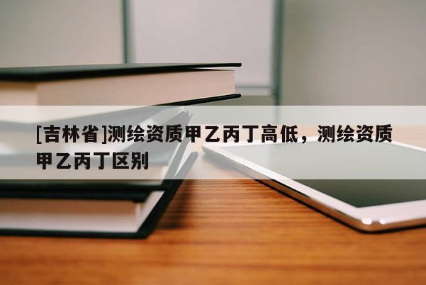 [吉林省]測繪資質(zhì)甲乙丙丁高低，測繪資質(zhì)甲乙丙丁區(qū)別