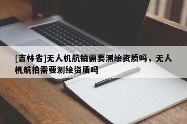[吉林省]無人機航拍需要測繪資質嗎，無人機航拍需要測繪資質嗎