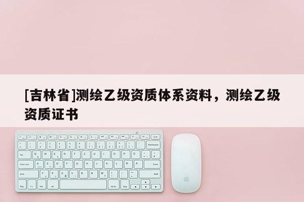 [吉林省]測繪乙級資質體系資料，測繪乙級資質證書