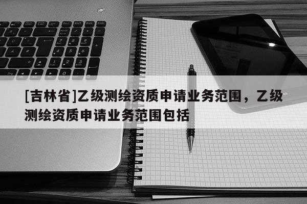 [吉林省]乙級測繪資質申請業務范圍，乙級測繪資質申請業務范圍包括