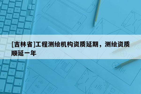 [吉林省]工程測繪機構資質延期，測繪資質順延一年