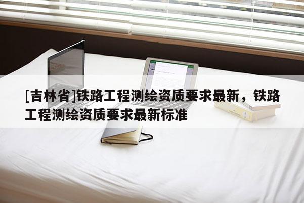 [吉林省]鐵路工程測繪資質要求最新，鐵路工程測繪資質要求最新標準
