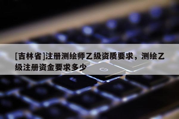 [吉林省]注冊測繪師乙級資質要求，測繪乙級注冊資金要求多少