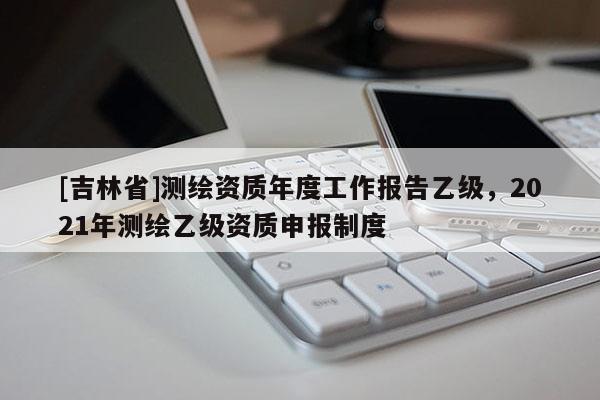 [吉林省]測繪資質年度工作報告乙級，2021年測繪乙級資質申報制度