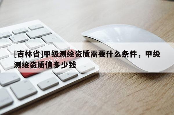 [吉林省]甲級測繪資質需要什么條件，甲級測繪資質值多少錢
