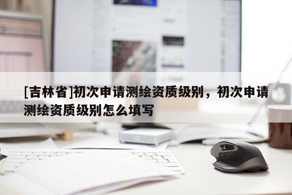 [吉林省]初次申請測繪資質級別，初次申請測繪資質級別怎么填寫