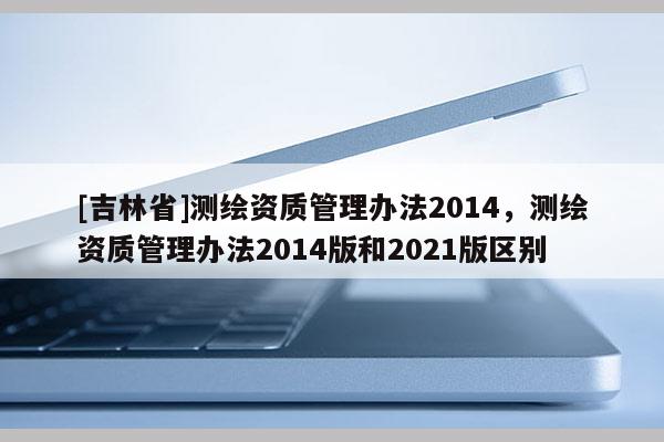 [吉林省]測繪資質管理辦法2014，測繪資質管理辦法2014版和2021版區別
