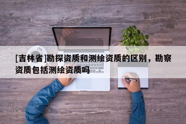 [吉林省]勘探資質和測繪資質的區別，勘察資質包括測繪資質嗎
