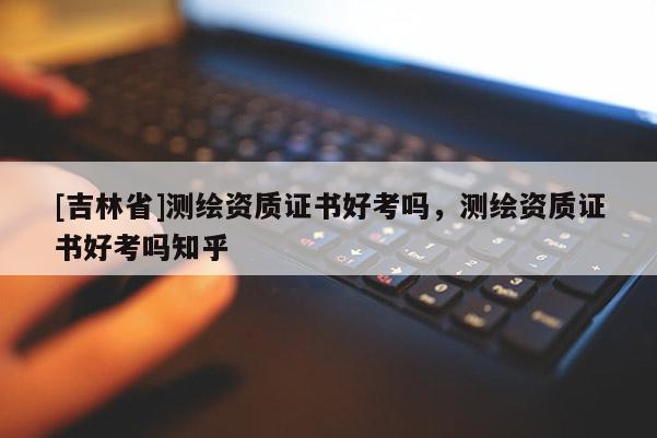 [吉林省]測繪資質證書好考嗎，測繪資質證書好考嗎知乎