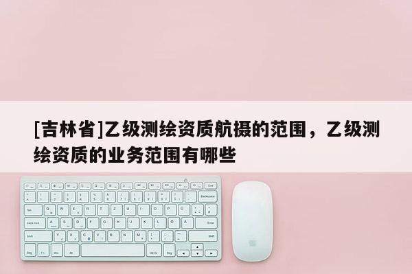 [吉林省]乙級測繪資質航攝的范圍，乙級測繪資質的業務范圍有哪些