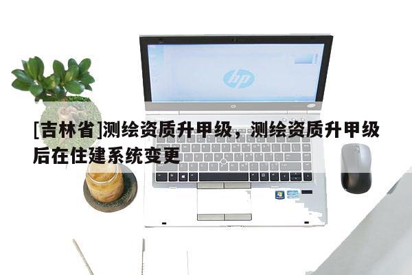 [吉林省]測繪資質(zhì)升甲級(jí)，測繪資質(zhì)升甲級(jí)后在住建系統(tǒng)變更