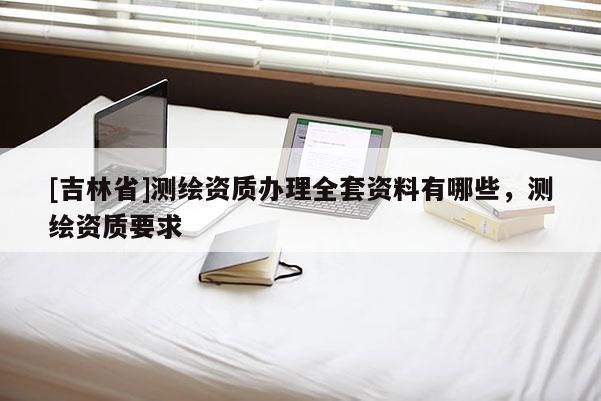 [吉林省]測(cè)繪資質(zhì)辦理全套資料有哪些，測(cè)繪資質(zhì)要求