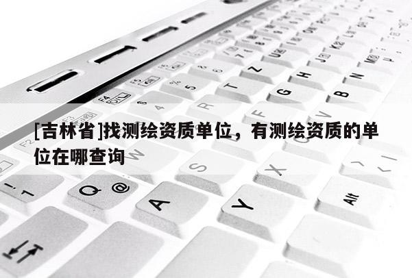 [吉林省]找測繪資質單位，有測繪資質的單位在哪查詢
