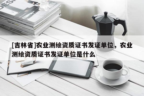 [吉林省]農(nóng)業(yè)測(cè)繪資質(zhì)證書發(fā)證單位，農(nóng)業(yè)測(cè)繪資質(zhì)證書發(fā)證單位是什么