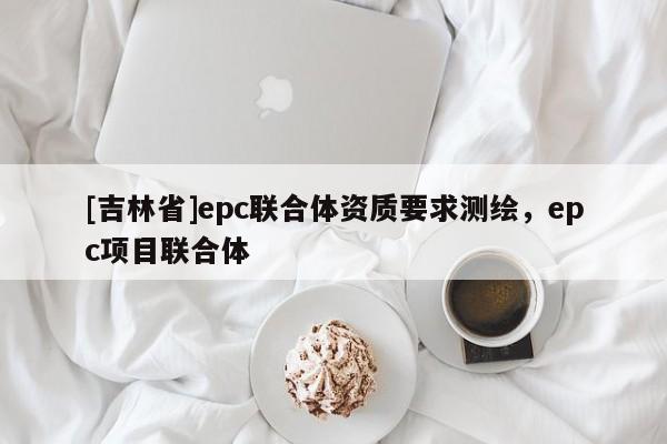 [吉林省]epc聯(lián)合體資質(zhì)要求測繪，epc項目聯(lián)合體
