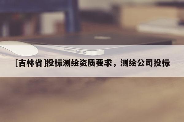 [吉林省]投標測繪資質要求，測繪公司投標
