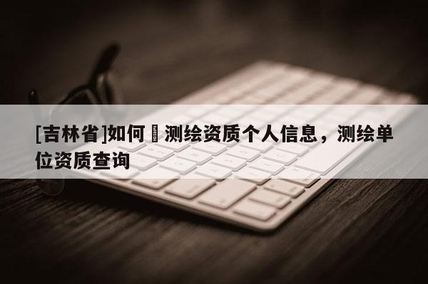 [吉林省]如何査測繪資質個人信息，測繪單位資質查詢