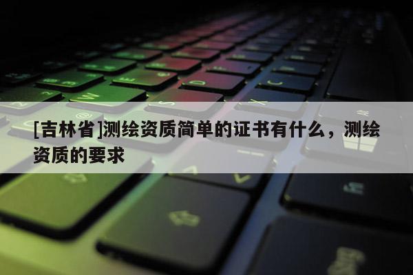 [吉林省]測繪資質簡單的證書有什么，測繪資質的要求