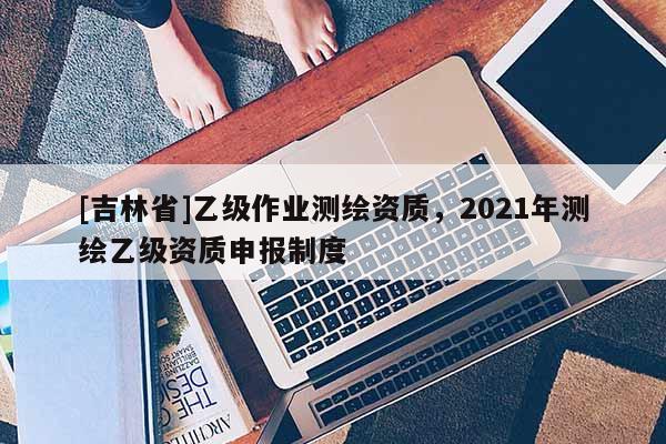 [吉林省]乙級作業(yè)測繪資質(zhì)，2021年測繪乙級資質(zhì)申報制度