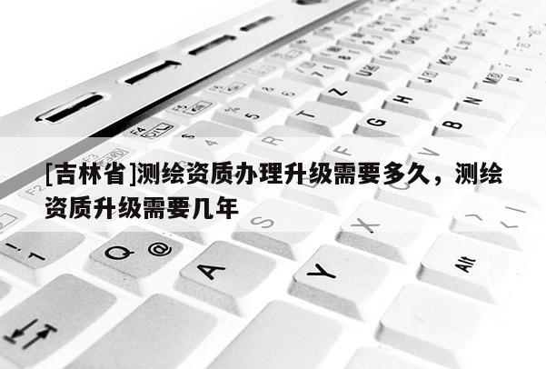[吉林省]測繪資質辦理升級需要多久，測繪資質升級需要幾年