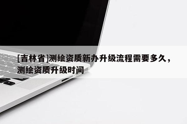 [吉林省]測繪資質(zhì)新辦升級流程需要多久，測繪資質(zhì)升級時間