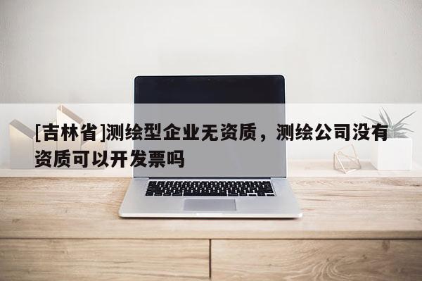 [吉林省]測繪型企業(yè)無資質(zhì)，測繪公司沒有資質(zhì)可以開發(fā)票嗎