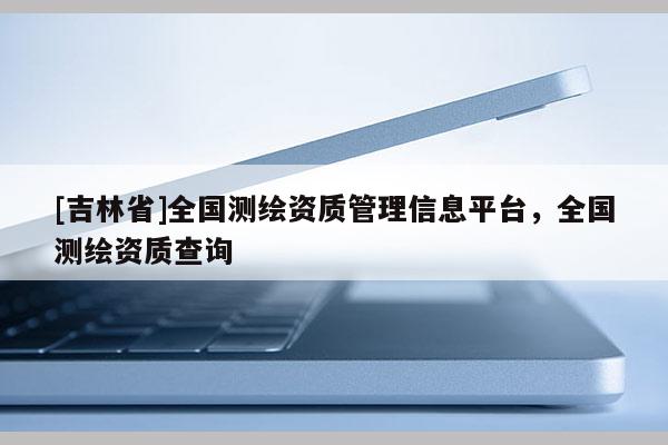 [吉林省]全國測繪資質管理信息平臺，全國測繪資質查詢