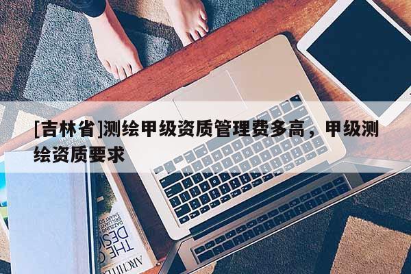 [吉林省]測繪甲級資質管理費多高，甲級測繪資質要求