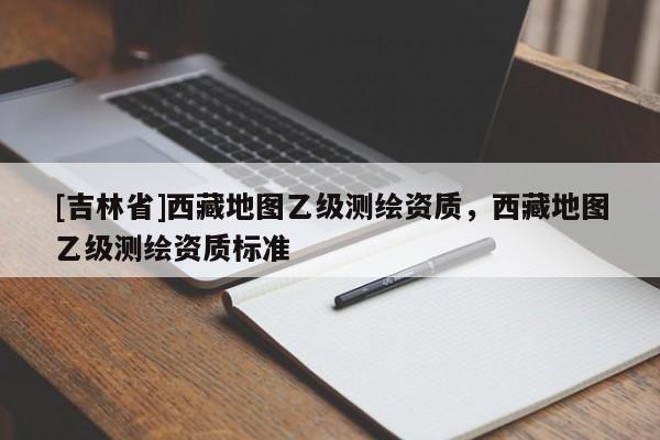 [吉林省]西藏地圖乙級測繪資質，西藏地圖乙級測繪資質標準