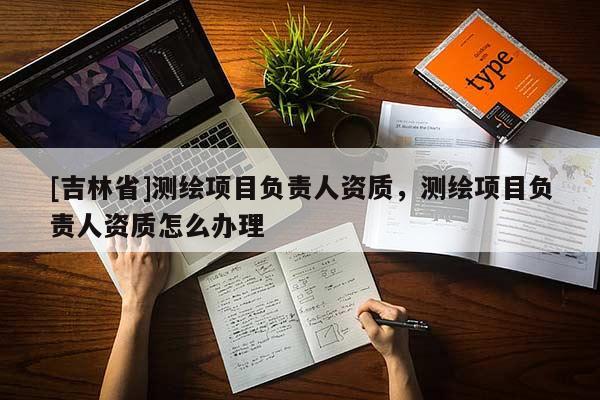 [吉林省]測繪項目負責人資質，測繪項目負責人資質怎么辦理