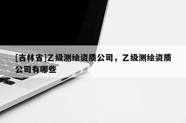 [吉林省]乙級測繪資質公司，乙級測繪資質公司有哪些