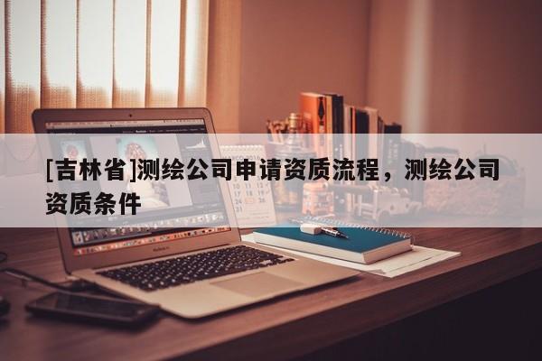 [吉林省]測繪公司申請資質(zhì)流程，測繪公司資質(zhì)條件