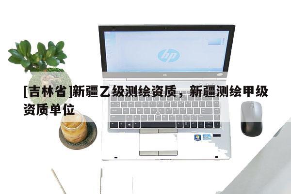 [吉林省]新疆乙級測繪資質(zhì)，新疆測繪甲級資質(zhì)單位