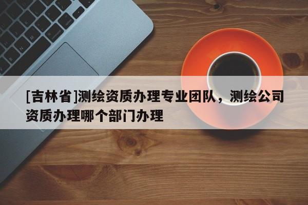 [吉林省]測繪資質辦理專業團隊，測繪公司資質辦理哪個部門辦理