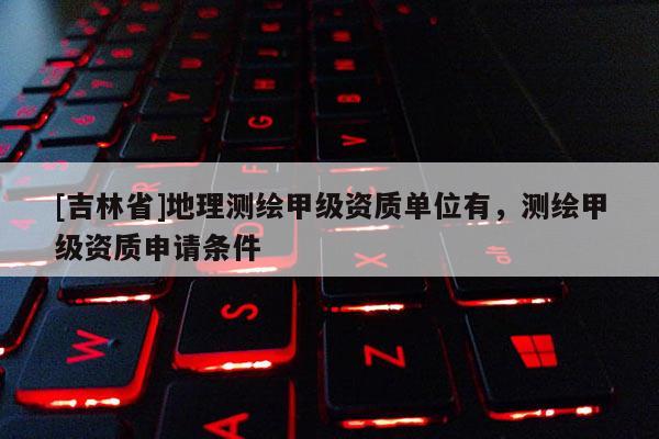 [吉林省]地理測繪甲級資質(zhì)單位有，測繪甲級資質(zhì)申請條件