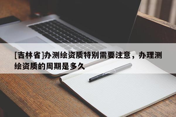 [吉林省]辦測(cè)繪資質(zhì)特別需要注意，辦理測(cè)繪資質(zhì)的周期是多久