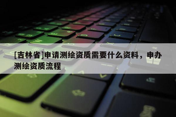 [吉林省]申請測繪資質需要什么資料，申辦測繪資質流程