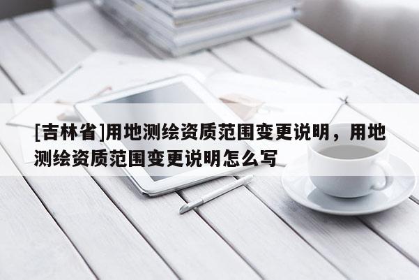 [吉林省]用地測繪資質范圍變更說明，用地測繪資質范圍變更說明怎么寫