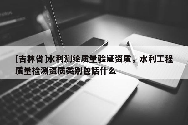 [吉林省]水利測繪質(zhì)量驗(yàn)證資質(zhì)，水利工程質(zhì)量檢測資質(zhì)類別包括什么