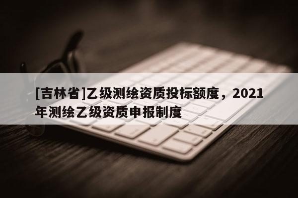 [吉林省]乙級測繪資質投標額度，2021年測繪乙級資質申報制度
